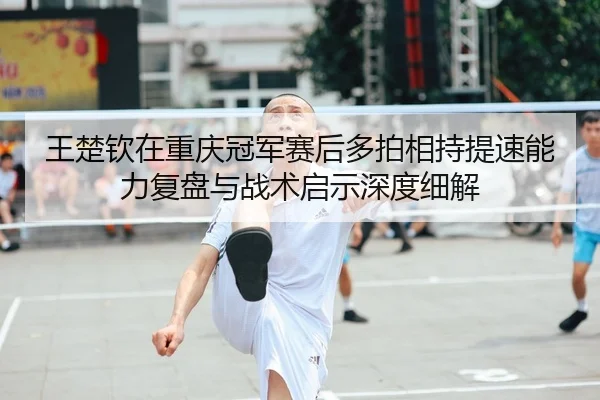 王楚钦在重庆冠军赛后多拍相持提速能力复盘与战术启示深度细解