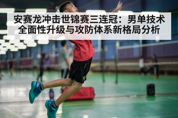 安赛龙冲击世锦赛三连冠:男单技术全面性升级与攻防体系新格局分析